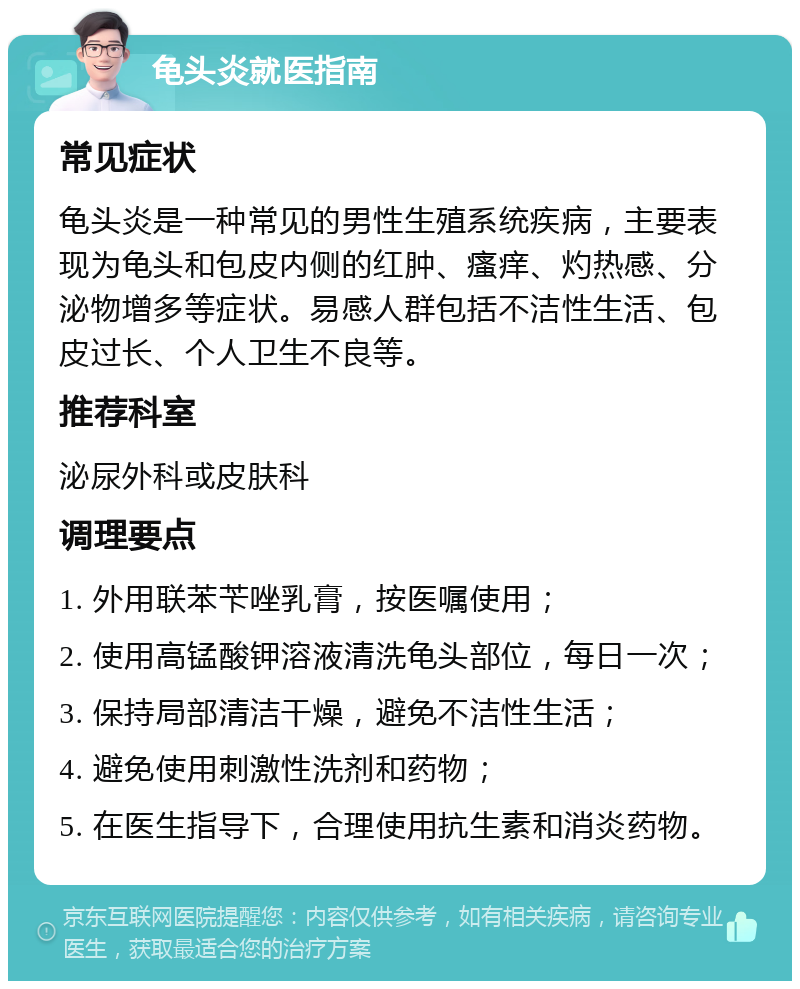 龟头炎就医指南 常见症状 龟头炎是一种常见的男性生殖系统疾病，主要表现为龟头和包皮内侧的红肿、瘙痒、灼热感、分泌物增多等症状。易感人群包括不洁性生活、包皮过长、个人卫生不良等。 推荐科室 泌尿外科或皮肤科 调理要点 1. 外用联苯苄唑乳膏，按医嘱使用； 2. 使用高锰酸钾溶液清洗龟头部位，每日一次； 3. 保持局部清洁干燥，避免不洁性生活； 4. 避免使用刺激性洗剂和药物； 5. 在医生指导下，合理使用抗生素和消炎药物。