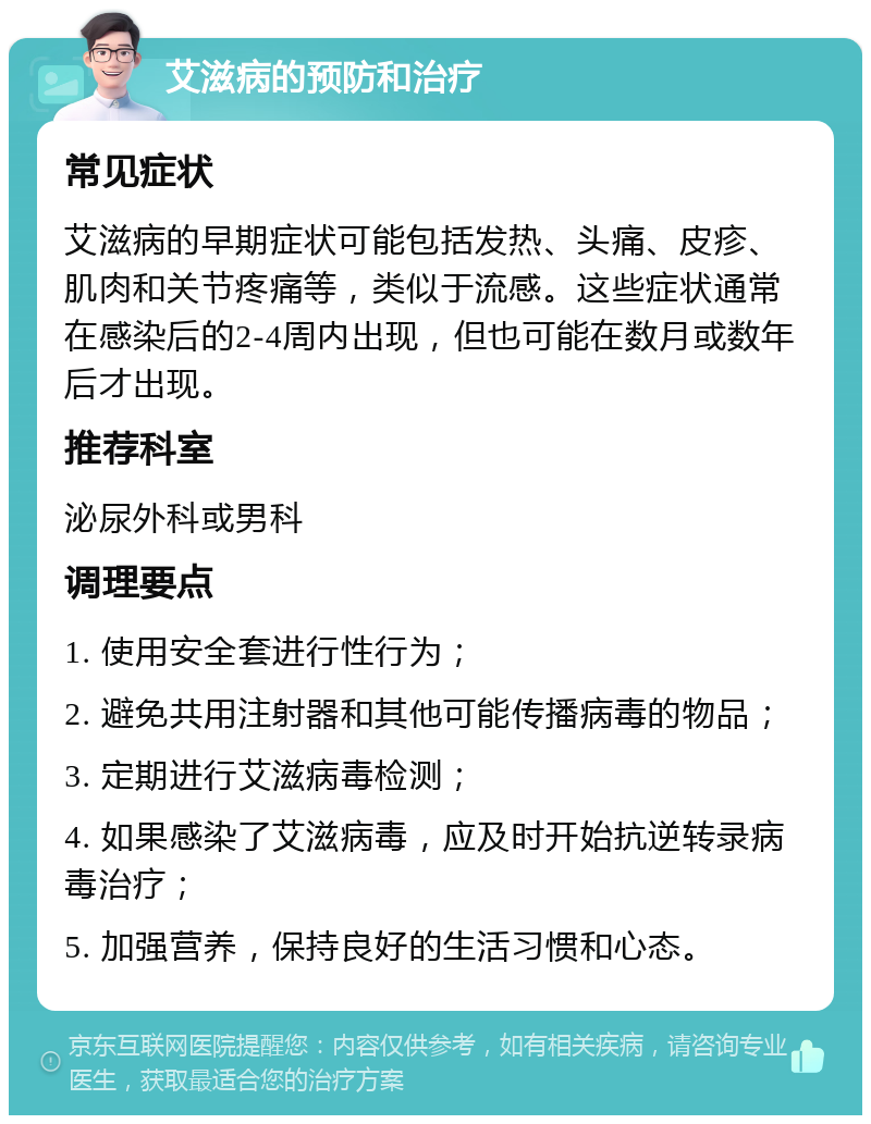 艾滋病的预防和治疗 常见症状 艾滋病的早期症状可能包括发热、头痛、皮疹、肌肉和关节疼痛等，类似于流感。这些症状通常在感染后的2-4周内出现，但也可能在数月或数年后才出现。 推荐科室 泌尿外科或男科 调理要点 1. 使用安全套进行性行为； 2. 避免共用注射器和其他可能传播病毒的物品； 3. 定期进行艾滋病毒检测； 4. 如果感染了艾滋病毒，应及时开始抗逆转录病毒治疗； 5. 加强营养，保持良好的生活习惯和心态。