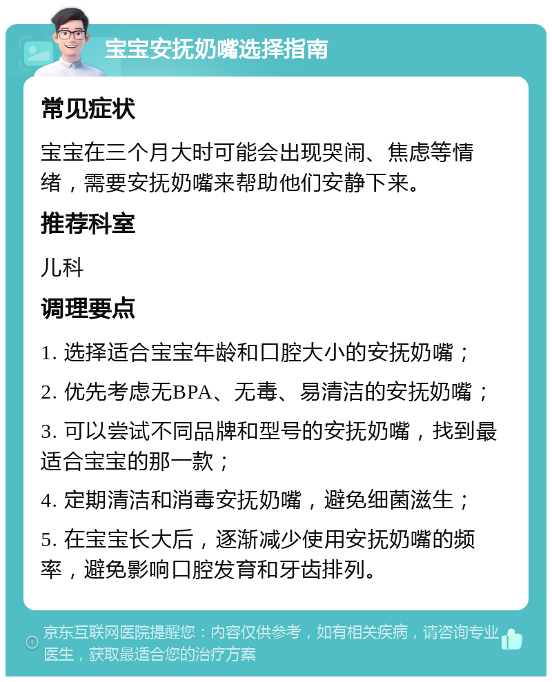 宝宝安抚奶嘴选择指南 常见症状 宝宝在三个月大时可能会出现哭闹、焦虑等情绪，需要安抚奶嘴来帮助他们安静下来。 推荐科室 儿科 调理要点 1. 选择适合宝宝年龄和口腔大小的安抚奶嘴； 2. 优先考虑无BPA、无毒、易清洁的安抚奶嘴； 3. 可以尝试不同品牌和型号的安抚奶嘴，找到最适合宝宝的那一款； 4. 定期清洁和消毒安抚奶嘴，避免细菌滋生； 5. 在宝宝长大后，逐渐减少使用安抚奶嘴的频率，避免影响口腔发育和牙齿排列。