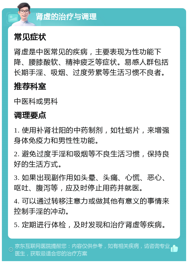 肾虚的治疗与调理 常见症状 肾虚是中医常见的疾病，主要表现为性功能下降、腰膝酸软、精神疲乏等症状。易感人群包括长期手淫、吸烟、过度劳累等生活习惯不良者。 推荐科室 中医科或男科 调理要点 1. 使用补肾壮阳的中药制剂，如牡蛎片，来增强身体免疫力和男性性功能。 2. 避免过度手淫和吸烟等不良生活习惯，保持良好的生活方式。 3. 如果出现副作用如头晕、头痛、心慌、恶心、呕吐、腹泻等，应及时停止用药并就医。 4. 可以通过转移注意力或做其他有意义的事情来控制手淫的冲动。 5. 定期进行体检，及时发现和治疗肾虚等疾病。