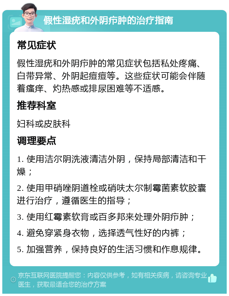 假性湿疣和外阴疖肿的治疗指南 常见症状 假性湿疣和外阴疖肿的常见症状包括私处疼痛、白带异常、外阴起痘痘等。这些症状可能会伴随着瘙痒、灼热感或排尿困难等不适感。 推荐科室 妇科或皮肤科 调理要点 1. 使用洁尔阴洗液清洁外阴，保持局部清洁和干燥； 2. 使用甲硝唑阴道栓或硝呋太尔制霉菌素软胶囊进行治疗，遵循医生的指导； 3. 使用红霉素软膏或百多邦来处理外阴疖肿； 4. 避免穿紧身衣物，选择透气性好的内裤； 5. 加强营养，保持良好的生活习惯和作息规律。