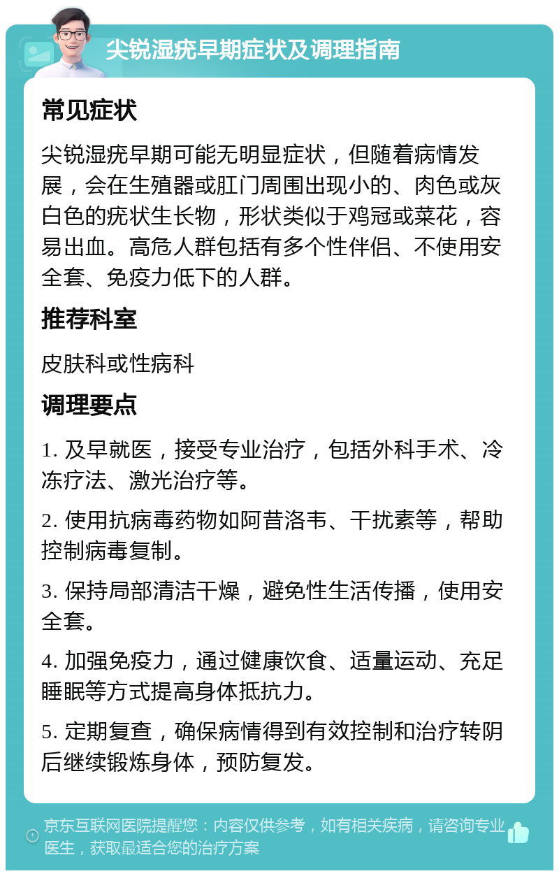 尖锐湿疣早期症状及调理指南 常见症状 尖锐湿疣早期可能无明显症状，但随着病情发展，会在生殖器或肛门周围出现小的、肉色或灰白色的疣状生长物，形状类似于鸡冠或菜花，容易出血。高危人群包括有多个性伴侣、不使用安全套、免疫力低下的人群。 推荐科室 皮肤科或性病科 调理要点 1. 及早就医，接受专业治疗，包括外科手术、冷冻疗法、激光治疗等。 2. 使用抗病毒药物如阿昔洛韦、干扰素等，帮助控制病毒复制。 3. 保持局部清洁干燥，避免性生活传播，使用安全套。 4. 加强免疫力，通过健康饮食、适量运动、充足睡眠等方式提高身体抵抗力。 5. 定期复查，确保病情得到有效控制和治疗转阴后继续锻炼身体，预防复发。