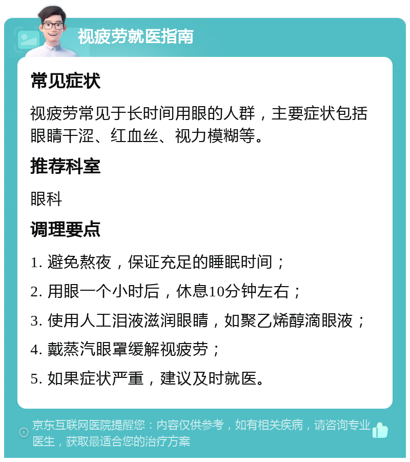 视疲劳就医指南 常见症状 视疲劳常见于长时间用眼的人群，主要症状包括眼睛干涩、红血丝、视力模糊等。 推荐科室 眼科 调理要点 1. 避免熬夜，保证充足的睡眠时间； 2. 用眼一个小时后，休息10分钟左右； 3. 使用人工泪液滋润眼睛，如聚乙烯醇滴眼液； 4. 戴蒸汽眼罩缓解视疲劳； 5. 如果症状严重，建议及时就医。