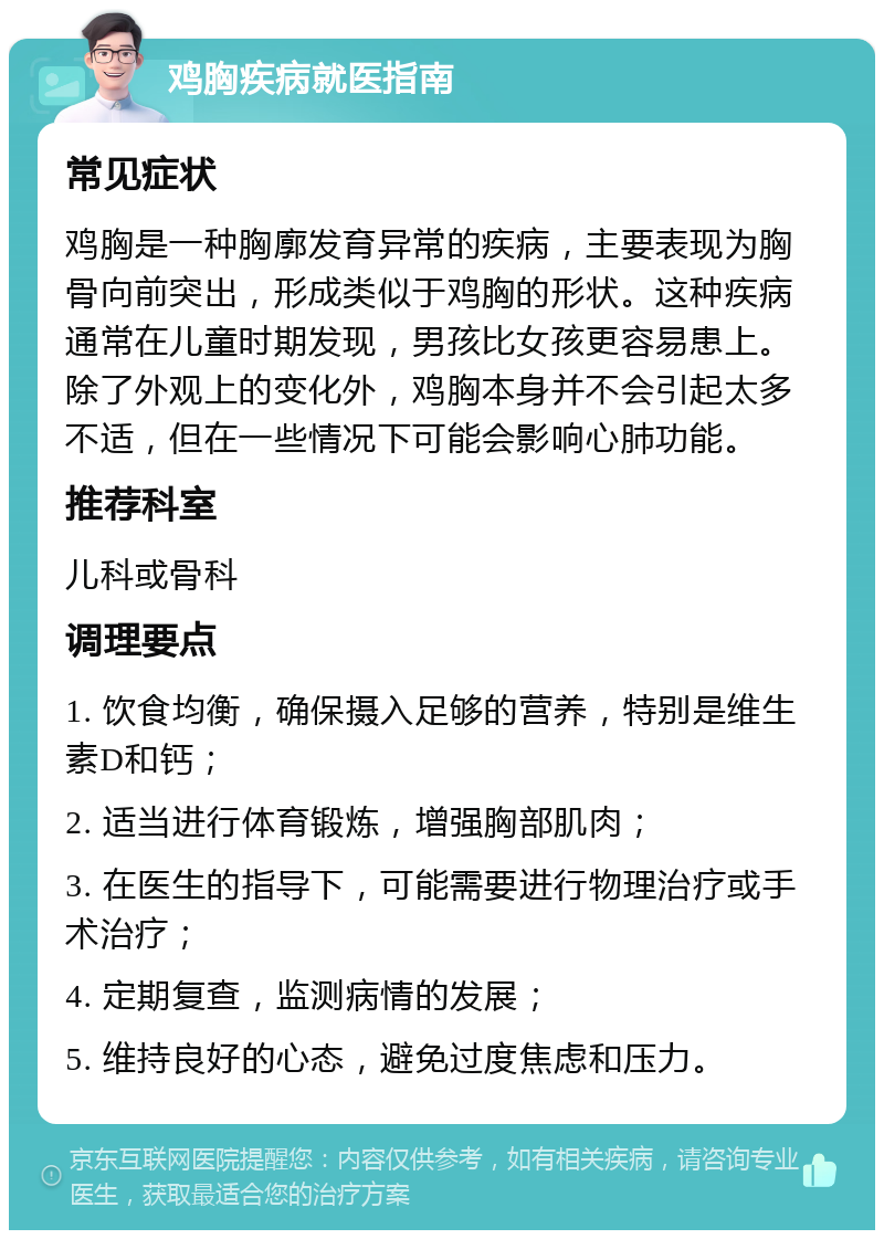 鸡胸疾病就医指南 常见症状 鸡胸是一种胸廓发育异常的疾病，主要表现为胸骨向前突出，形成类似于鸡胸的形状。这种疾病通常在儿童时期发现，男孩比女孩更容易患上。除了外观上的变化外，鸡胸本身并不会引起太多不适，但在一些情况下可能会影响心肺功能。 推荐科室 儿科或骨科 调理要点 1. 饮食均衡，确保摄入足够的营养，特别是维生素D和钙； 2. 适当进行体育锻炼，增强胸部肌肉； 3. 在医生的指导下，可能需要进行物理治疗或手术治疗； 4. 定期复查，监测病情的发展； 5. 维持良好的心态，避免过度焦虑和压力。