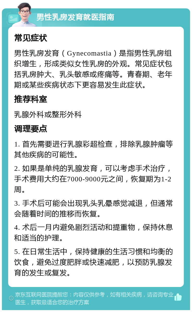 男性乳房发育就医指南 常见症状 男性乳房发育（Gynecomastia）是指男性乳房组织增生，形成类似女性乳房的外观。常见症状包括乳房肿大、乳头敏感或疼痛等。青春期、老年期或某些疾病状态下更容易发生此症状。 推荐科室 乳腺外科或整形外科 调理要点 1. 首先需要进行乳腺彩超检查，排除乳腺肿瘤等其他疾病的可能性。 2. 如果是单纯的乳腺发育，可以考虑手术治疗，手术费用大约在7000-9000元之间，恢复期为1-2周。 3. 手术后可能会出现乳头乳晕感觉减退，但通常会随着时间的推移而恢复。 4. 术后一月内避免剧烈活动和提重物，保持休息和适当的护理。 5. 在日常生活中，保持健康的生活习惯和均衡的饮食，避免过度肥胖或快速减肥，以预防乳腺发育的发生或复发。