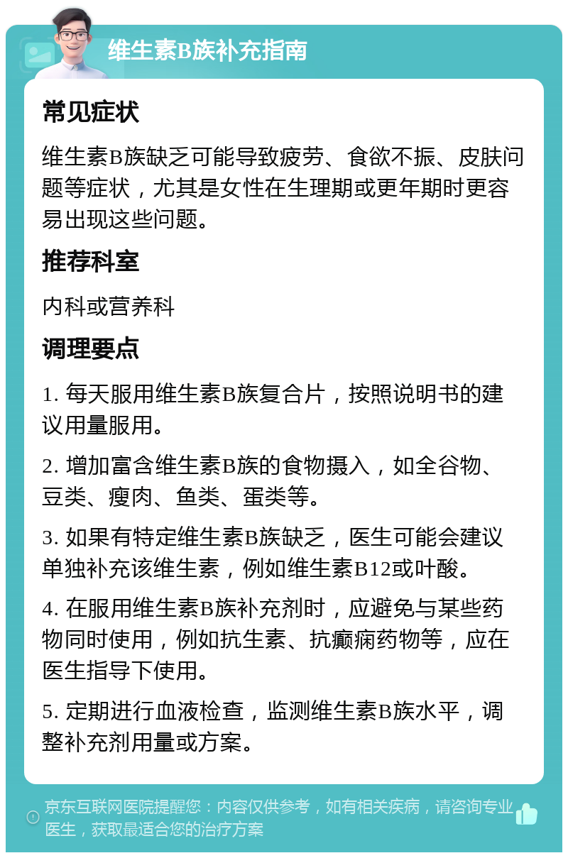 维生素B族补充指南 常见症状 维生素B族缺乏可能导致疲劳、食欲不振、皮肤问题等症状，尤其是女性在生理期或更年期时更容易出现这些问题。 推荐科室 内科或营养科 调理要点 1. 每天服用维生素B族复合片，按照说明书的建议用量服用。 2. 增加富含维生素B族的食物摄入，如全谷物、豆类、瘦肉、鱼类、蛋类等。 3. 如果有特定维生素B族缺乏，医生可能会建议单独补充该维生素，例如维生素B12或叶酸。 4. 在服用维生素B族补充剂时，应避免与某些药物同时使用，例如抗生素、抗癫痫药物等，应在医生指导下使用。 5. 定期进行血液检查，监测维生素B族水平，调整补充剂用量或方案。