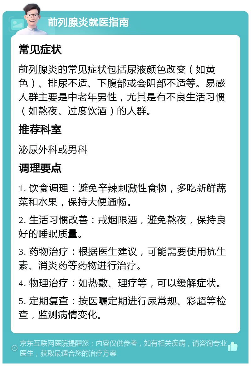 前列腺炎就医指南 常见症状 前列腺炎的常见症状包括尿液颜色改变（如黄色）、排尿不适、下腹部或会阴部不适等。易感人群主要是中老年男性，尤其是有不良生活习惯（如熬夜、过度饮酒）的人群。 推荐科室 泌尿外科或男科 调理要点 1. 饮食调理：避免辛辣刺激性食物，多吃新鲜蔬菜和水果，保持大便通畅。 2. 生活习惯改善：戒烟限酒，避免熬夜，保持良好的睡眠质量。 3. 药物治疗：根据医生建议，可能需要使用抗生素、消炎药等药物进行治疗。 4. 物理治疗：如热敷、理疗等，可以缓解症状。 5. 定期复查：按医嘱定期进行尿常规、彩超等检查，监测病情变化。