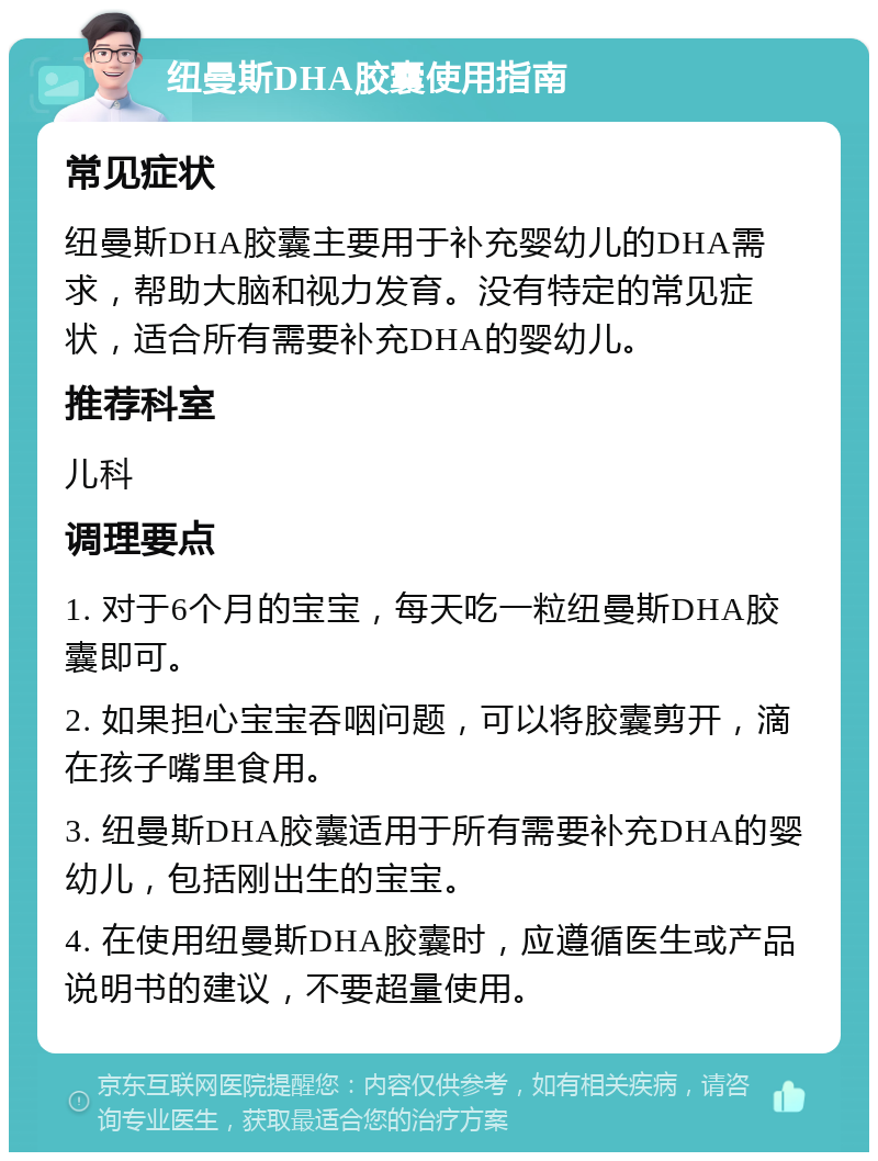 纽曼斯DHA胶囊使用指南 常见症状 纽曼斯DHA胶囊主要用于补充婴幼儿的DHA需求，帮助大脑和视力发育。没有特定的常见症状，适合所有需要补充DHA的婴幼儿。 推荐科室 儿科 调理要点 1. 对于6个月的宝宝，每天吃一粒纽曼斯DHA胶囊即可。 2. 如果担心宝宝吞咽问题，可以将胶囊剪开，滴在孩子嘴里食用。 3. 纽曼斯DHA胶囊适用于所有需要补充DHA的婴幼儿，包括刚出生的宝宝。 4. 在使用纽曼斯DHA胶囊时，应遵循医生或产品说明书的建议，不要超量使用。