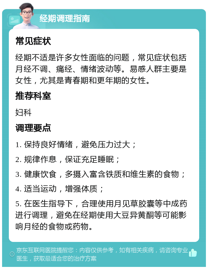 经期调理指南 常见症状 经期不适是许多女性面临的问题，常见症状包括月经不调、痛经、情绪波动等。易感人群主要是女性，尤其是青春期和更年期的女性。 推荐科室 妇科 调理要点 1. 保持良好情绪，避免压力过大； 2. 规律作息，保证充足睡眠； 3. 健康饮食，多摄入富含铁质和维生素的食物； 4. 适当运动，增强体质； 5. 在医生指导下，合理使用月见草胶囊等中成药进行调理，避免在经期使用大豆异黄酮等可能影响月经的食物或药物。