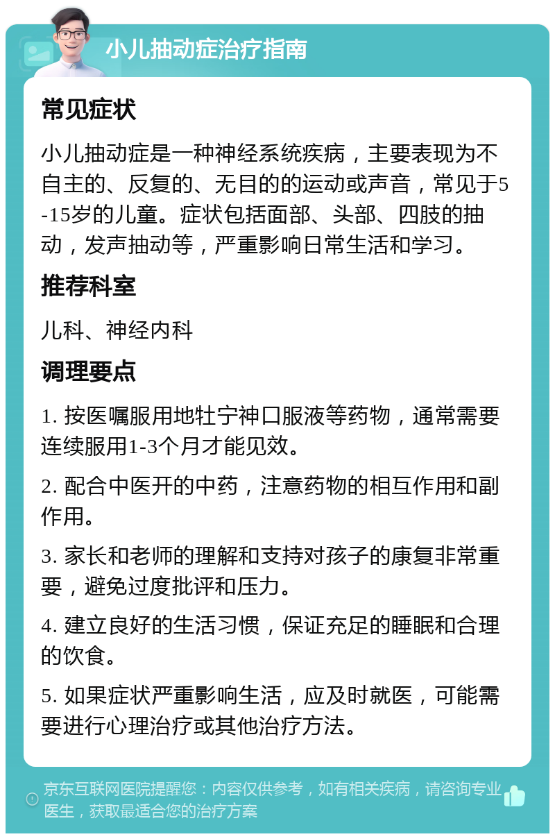 小儿抽动症治疗指南 常见症状 小儿抽动症是一种神经系统疾病，主要表现为不自主的、反复的、无目的的运动或声音，常见于5-15岁的儿童。症状包括面部、头部、四肢的抽动，发声抽动等，严重影响日常生活和学习。 推荐科室 儿科、神经内科 调理要点 1. 按医嘱服用地牡宁神口服液等药物，通常需要连续服用1-3个月才能见效。 2. 配合中医开的中药，注意药物的相互作用和副作用。 3. 家长和老师的理解和支持对孩子的康复非常重要，避免过度批评和压力。 4. 建立良好的生活习惯，保证充足的睡眠和合理的饮食。 5. 如果症状严重影响生活，应及时就医，可能需要进行心理治疗或其他治疗方法。