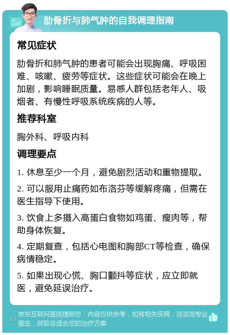 肋骨折与肺气肿的自我调理指南 常见症状 肋骨折和肺气肿的患者可能会出现胸痛、呼吸困难、咳嗽、疲劳等症状。这些症状可能会在晚上加剧，影响睡眠质量。易感人群包括老年人、吸烟者、有慢性呼吸系统疾病的人等。 推荐科室 胸外科、呼吸内科 调理要点 1. 休息至少一个月，避免剧烈活动和重物提取。 2. 可以服用止痛药如布洛芬等缓解疼痛，但需在医生指导下使用。 3. 饮食上多摄入高蛋白食物如鸡蛋、瘦肉等，帮助身体恢复。 4. 定期复查，包括心电图和胸部CT等检查，确保病情稳定。 5. 如果出现心慌、胸口颤抖等症状，应立即就医，避免延误治疗。