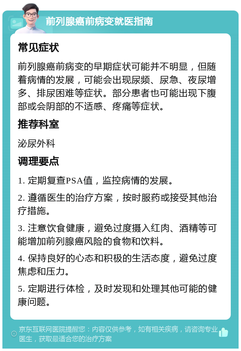 前列腺癌前病变就医指南 常见症状 前列腺癌前病变的早期症状可能并不明显，但随着病情的发展，可能会出现尿频、尿急、夜尿增多、排尿困难等症状。部分患者也可能出现下腹部或会阴部的不适感、疼痛等症状。 推荐科室 泌尿外科 调理要点 1. 定期复查PSA值，监控病情的发展。 2. 遵循医生的治疗方案，按时服药或接受其他治疗措施。 3. 注意饮食健康，避免过度摄入红肉、酒精等可能增加前列腺癌风险的食物和饮料。 4. 保持良好的心态和积极的生活态度，避免过度焦虑和压力。 5. 定期进行体检，及时发现和处理其他可能的健康问题。