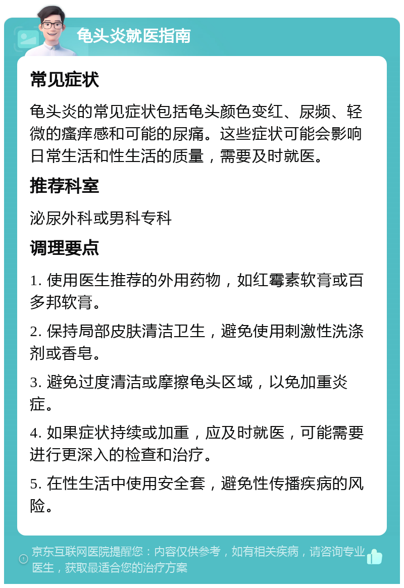 龟头炎就医指南 常见症状 龟头炎的常见症状包括龟头颜色变红、尿频、轻微的瘙痒感和可能的尿痛。这些症状可能会影响日常生活和性生活的质量，需要及时就医。 推荐科室 泌尿外科或男科专科 调理要点 1. 使用医生推荐的外用药物，如红霉素软膏或百多邦软膏。 2. 保持局部皮肤清洁卫生，避免使用刺激性洗涤剂或香皂。 3. 避免过度清洁或摩擦龟头区域，以免加重炎症。 4. 如果症状持续或加重，应及时就医，可能需要进行更深入的检查和治疗。 5. 在性生活中使用安全套，避免性传播疾病的风险。