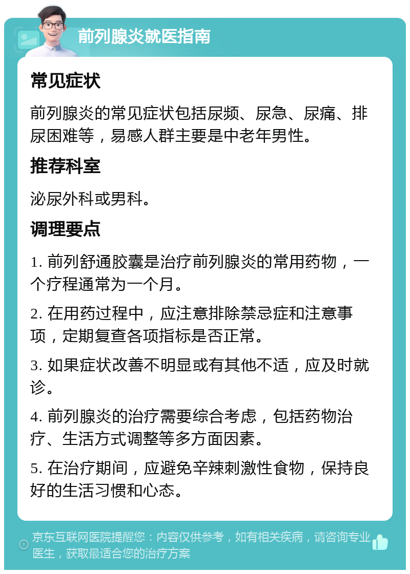 前列腺炎就医指南 常见症状 前列腺炎的常见症状包括尿频、尿急、尿痛、排尿困难等，易感人群主要是中老年男性。 推荐科室 泌尿外科或男科。 调理要点 1. 前列舒通胶囊是治疗前列腺炎的常用药物，一个疗程通常为一个月。 2. 在用药过程中，应注意排除禁忌症和注意事项，定期复查各项指标是否正常。 3. 如果症状改善不明显或有其他不适，应及时就诊。 4. 前列腺炎的治疗需要综合考虑，包括药物治疗、生活方式调整等多方面因素。 5. 在治疗期间，应避免辛辣刺激性食物，保持良好的生活习惯和心态。