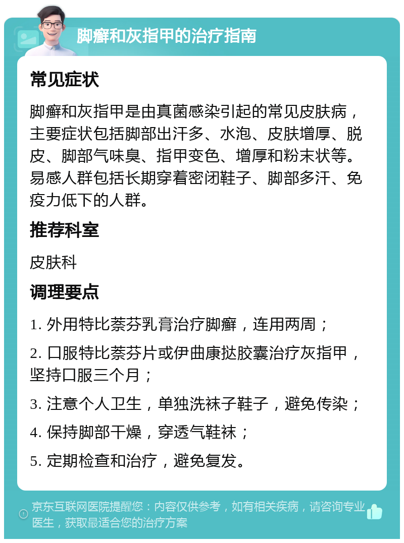 脚癣和灰指甲的治疗指南 常见症状 脚癣和灰指甲是由真菌感染引起的常见皮肤病，主要症状包括脚部出汗多、水泡、皮肤增厚、脱皮、脚部气味臭、指甲变色、增厚和粉末状等。易感人群包括长期穿着密闭鞋子、脚部多汗、免疫力低下的人群。 推荐科室 皮肤科 调理要点 1. 外用特比萘芬乳膏治疗脚癣，连用两周； 2. 口服特比萘芬片或伊曲康挞胶囊治疗灰指甲，坚持口服三个月； 3. 注意个人卫生，单独洗袜子鞋子，避免传染； 4. 保持脚部干燥，穿透气鞋袜； 5. 定期检查和治疗，避免复发。