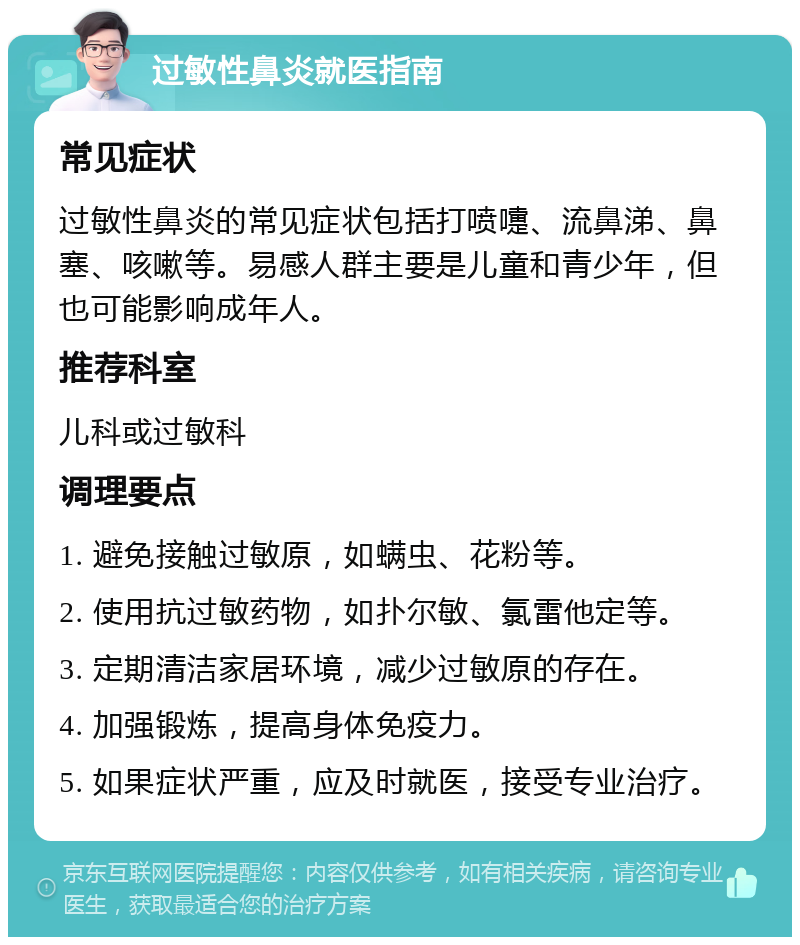 过敏性鼻炎就医指南 常见症状 过敏性鼻炎的常见症状包括打喷嚏、流鼻涕、鼻塞、咳嗽等。易感人群主要是儿童和青少年，但也可能影响成年人。 推荐科室 儿科或过敏科 调理要点 1. 避免接触过敏原，如螨虫、花粉等。 2. 使用抗过敏药物，如扑尔敏、氯雷他定等。 3. 定期清洁家居环境，减少过敏原的存在。 4. 加强锻炼，提高身体免疫力。 5. 如果症状严重，应及时就医，接受专业治疗。