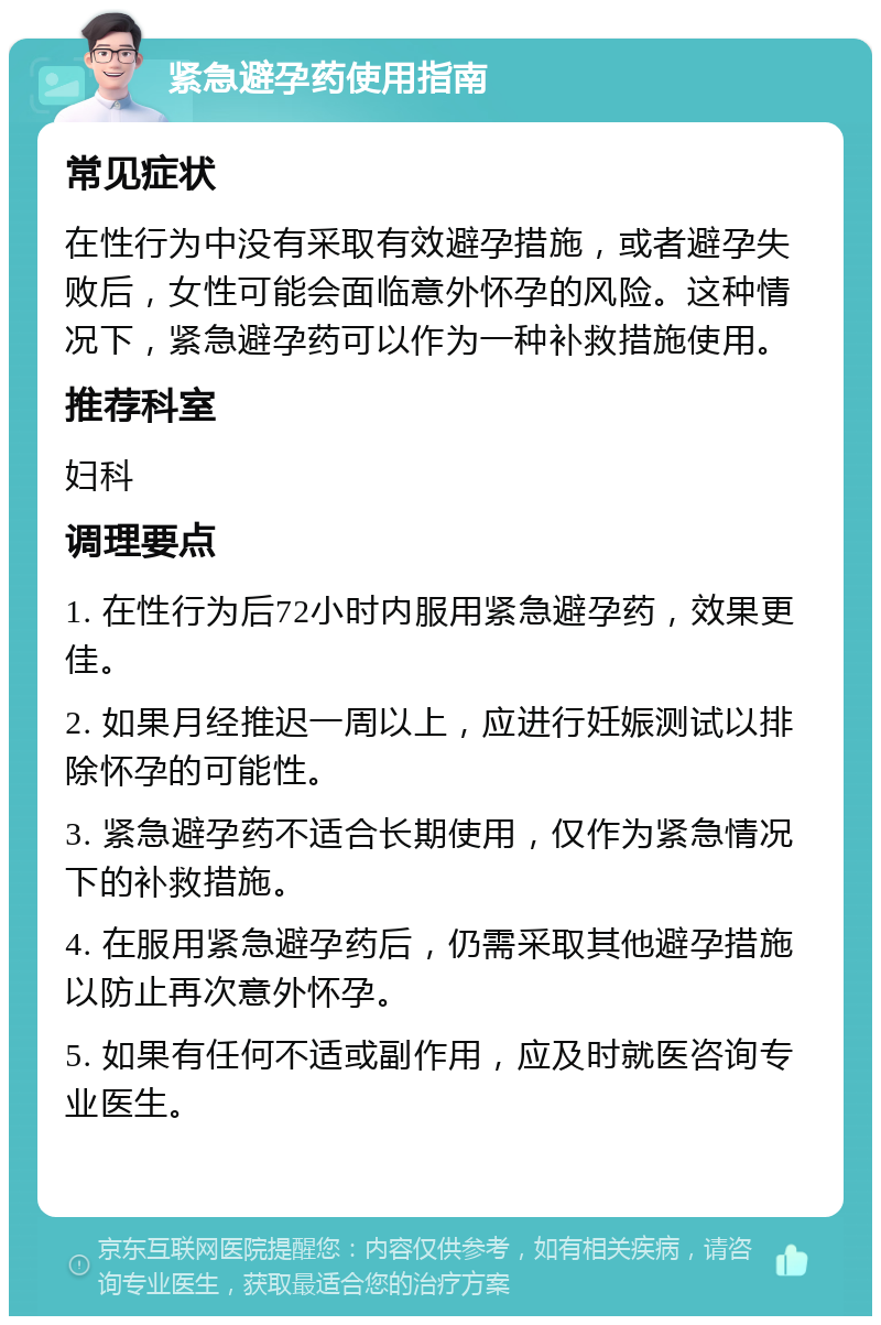 紧急避孕药使用指南 常见症状 在性行为中没有采取有效避孕措施，或者避孕失败后，女性可能会面临意外怀孕的风险。这种情况下，紧急避孕药可以作为一种补救措施使用。 推荐科室 妇科 调理要点 1. 在性行为后72小时内服用紧急避孕药，效果更佳。 2. 如果月经推迟一周以上，应进行妊娠测试以排除怀孕的可能性。 3. 紧急避孕药不适合长期使用，仅作为紧急情况下的补救措施。 4. 在服用紧急避孕药后，仍需采取其他避孕措施以防止再次意外怀孕。 5. 如果有任何不适或副作用，应及时就医咨询专业医生。