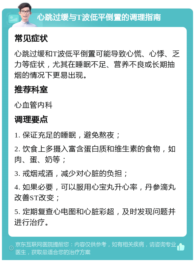 心跳过缓与T波低平倒置的调理指南 常见症状 心跳过缓和T波低平倒置可能导致心慌、心悸、乏力等症状，尤其在睡眠不足、营养不良或长期抽烟的情况下更易出现。 推荐科室 心血管内科 调理要点 1. 保证充足的睡眠，避免熬夜； 2. 饮食上多摄入富含蛋白质和维生素的食物，如肉、蛋、奶等； 3. 戒烟戒酒，减少对心脏的负担； 4. 如果必要，可以服用心宝丸升心率，丹参滴丸改善ST改变； 5. 定期复查心电图和心脏彩超，及时发现问题并进行治疗。