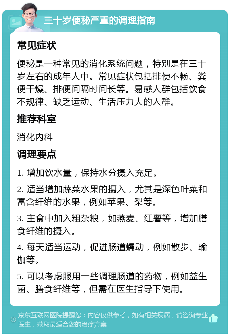 三十岁便秘严重的调理指南 常见症状 便秘是一种常见的消化系统问题，特别是在三十岁左右的成年人中。常见症状包括排便不畅、粪便干燥、排便间隔时间长等。易感人群包括饮食不规律、缺乏运动、生活压力大的人群。 推荐科室 消化内科 调理要点 1. 增加饮水量，保持水分摄入充足。 2. 适当增加蔬菜水果的摄入，尤其是深色叶菜和富含纤维的水果，例如苹果、梨等。 3. 主食中加入粗杂粮，如燕麦、红薯等，增加膳食纤维的摄入。 4. 每天适当运动，促进肠道蠕动，例如散步、瑜伽等。 5. 可以考虑服用一些调理肠道的药物，例如益生菌、膳食纤维等，但需在医生指导下使用。