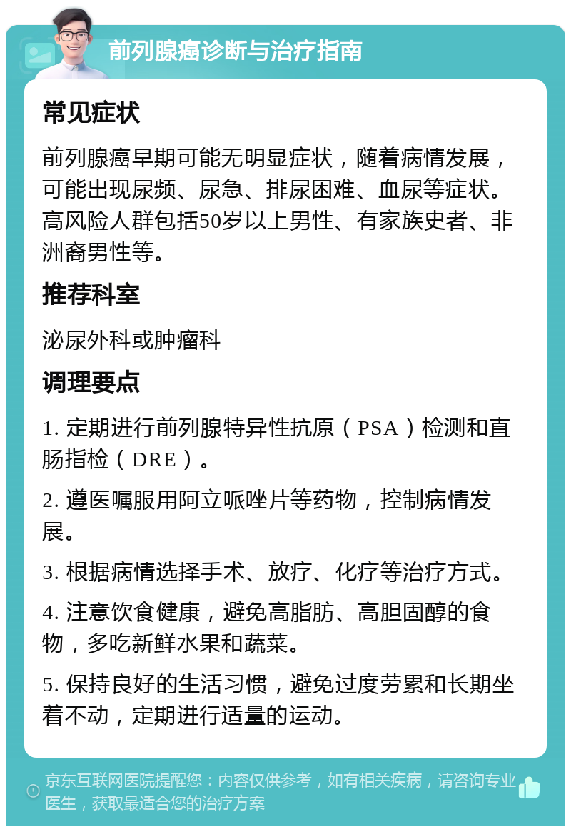 前列腺癌诊断与治疗指南 常见症状 前列腺癌早期可能无明显症状，随着病情发展，可能出现尿频、尿急、排尿困难、血尿等症状。高风险人群包括50岁以上男性、有家族史者、非洲裔男性等。 推荐科室 泌尿外科或肿瘤科 调理要点 1. 定期进行前列腺特异性抗原（PSA）检测和直肠指检（DRE）。 2. 遵医嘱服用阿立哌唑片等药物，控制病情发展。 3. 根据病情选择手术、放疗、化疗等治疗方式。 4. 注意饮食健康，避免高脂肪、高胆固醇的食物，多吃新鲜水果和蔬菜。 5. 保持良好的生活习惯，避免过度劳累和长期坐着不动，定期进行适量的运动。