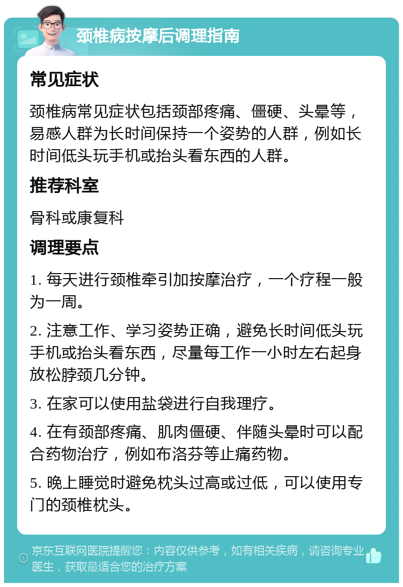 颈椎病按摩后调理指南 常见症状 颈椎病常见症状包括颈部疼痛、僵硬、头晕等，易感人群为长时间保持一个姿势的人群，例如长时间低头玩手机或抬头看东西的人群。 推荐科室 骨科或康复科 调理要点 1. 每天进行颈椎牵引加按摩治疗，一个疗程一般为一周。 2. 注意工作、学习姿势正确，避免长时间低头玩手机或抬头看东西，尽量每工作一小时左右起身放松脖颈几分钟。 3. 在家可以使用盐袋进行自我理疗。 4. 在有颈部疼痛、肌肉僵硬、伴随头晕时可以配合药物治疗，例如布洛芬等止痛药物。 5. 晚上睡觉时避免枕头过高或过低，可以使用专门的颈椎枕头。