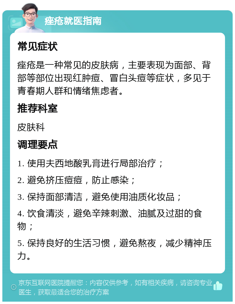 痤疮就医指南 常见症状 痤疮是一种常见的皮肤病，主要表现为面部、背部等部位出现红肿痘、冒白头痘等症状，多见于青春期人群和情绪焦虑者。 推荐科室 皮肤科 调理要点 1. 使用夫西地酸乳膏进行局部治疗； 2. 避免挤压痘痘，防止感染； 3. 保持面部清洁，避免使用油质化妆品； 4. 饮食清淡，避免辛辣刺激、油腻及过甜的食物； 5. 保持良好的生活习惯，避免熬夜，减少精神压力。