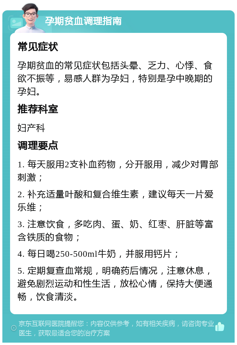 孕期贫血调理指南 常见症状 孕期贫血的常见症状包括头晕、乏力、心悸、食欲不振等，易感人群为孕妇，特别是孕中晚期的孕妇。 推荐科室 妇产科 调理要点 1. 每天服用2支补血药物，分开服用，减少对胃部刺激； 2. 补充适量叶酸和复合维生素，建议每天一片爱乐维； 3. 注意饮食，多吃肉、蛋、奶、红枣、肝脏等富含铁质的食物； 4. 每日喝250-500ml牛奶，并服用钙片； 5. 定期复查血常规，明确药后情况，注意休息，避免剧烈运动和性生活，放松心情，保持大便通畅，饮食清淡。