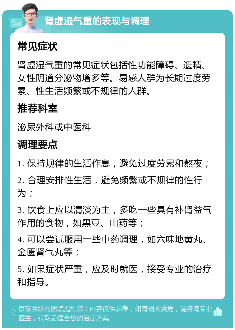 肾虚湿气重的表现与调理 常见症状 肾虚湿气重的常见症状包括性功能障碍、遗精、女性阴道分泌物增多等。易感人群为长期过度劳累、性生活频繁或不规律的人群。 推荐科室 泌尿外科或中医科 调理要点 1. 保持规律的生活作息，避免过度劳累和熬夜； 2. 合理安排性生活，避免频繁或不规律的性行为； 3. 饮食上应以清淡为主，多吃一些具有补肾益气作用的食物，如黑豆、山药等； 4. 可以尝试服用一些中药调理，如六味地黄丸、金匮肾气丸等； 5. 如果症状严重，应及时就医，接受专业的治疗和指导。