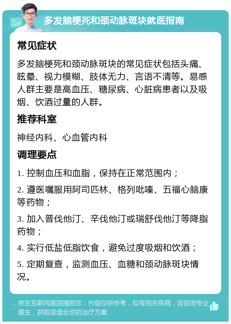 多发脑梗死和颈动脉斑块就医指南 常见症状 多发脑梗死和颈动脉斑块的常见症状包括头痛、眩晕、视力模糊、肢体无力、言语不清等。易感人群主要是高血压、糖尿病、心脏病患者以及吸烟、饮酒过量的人群。 推荐科室 神经内科、心血管内科 调理要点 1. 控制血压和血脂，保持在正常范围内； 2. 遵医嘱服用阿司匹林、格列吡嗪、五福心脑康等药物； 3. 加入普伐他汀、辛伐他汀或瑞舒伐他汀等降脂药物； 4. 实行低盐低脂饮食，避免过度吸烟和饮酒； 5. 定期复查，监测血压、血糖和颈动脉斑块情况。