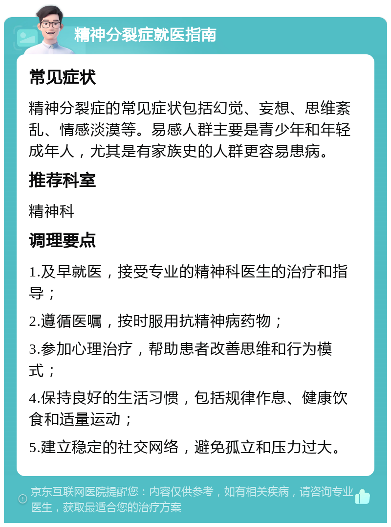 精神分裂症就医指南 常见症状 精神分裂症的常见症状包括幻觉、妄想、思维紊乱、情感淡漠等。易感人群主要是青少年和年轻成年人，尤其是有家族史的人群更容易患病。 推荐科室 精神科 调理要点 1.及早就医，接受专业的精神科医生的治疗和指导； 2.遵循医嘱，按时服用抗精神病药物； 3.参加心理治疗，帮助患者改善思维和行为模式； 4.保持良好的生活习惯，包括规律作息、健康饮食和适量运动； 5.建立稳定的社交网络，避免孤立和压力过大。