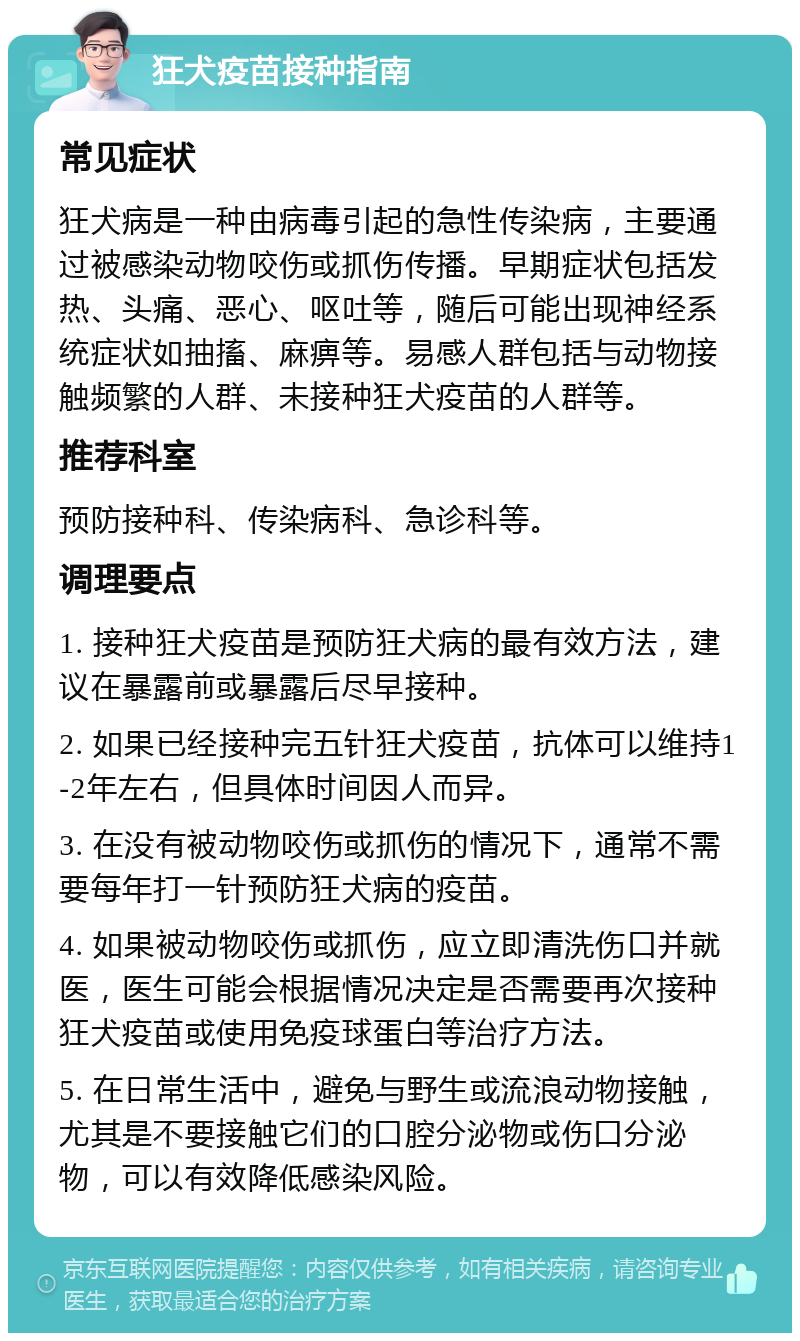 狂犬疫苗接种指南 常见症状 狂犬病是一种由病毒引起的急性传染病，主要通过被感染动物咬伤或抓伤传播。早期症状包括发热、头痛、恶心、呕吐等，随后可能出现神经系统症状如抽搐、麻痹等。易感人群包括与动物接触频繁的人群、未接种狂犬疫苗的人群等。 推荐科室 预防接种科、传染病科、急诊科等。 调理要点 1. 接种狂犬疫苗是预防狂犬病的最有效方法，建议在暴露前或暴露后尽早接种。 2. 如果已经接种完五针狂犬疫苗，抗体可以维持1-2年左右，但具体时间因人而异。 3. 在没有被动物咬伤或抓伤的情况下，通常不需要每年打一针预防狂犬病的疫苗。 4. 如果被动物咬伤或抓伤，应立即清洗伤口并就医，医生可能会根据情况决定是否需要再次接种狂犬疫苗或使用免疫球蛋白等治疗方法。 5. 在日常生活中，避免与野生或流浪动物接触，尤其是不要接触它们的口腔分泌物或伤口分泌物，可以有效降低感染风险。