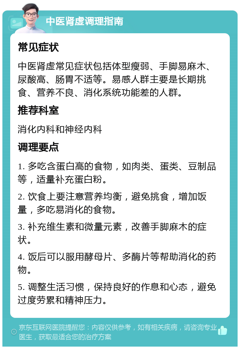 中医肾虚调理指南 常见症状 中医肾虚常见症状包括体型瘦弱、手脚易麻木、尿酸高、肠胃不适等。易感人群主要是长期挑食、营养不良、消化系统功能差的人群。 推荐科室 消化内科和神经内科 调理要点 1. 多吃含蛋白高的食物，如肉类、蛋类、豆制品等，适量补充蛋白粉。 2. 饮食上要注意营养均衡，避免挑食，增加饭量，多吃易消化的食物。 3. 补充维生素和微量元素，改善手脚麻木的症状。 4. 饭后可以服用酵母片、多酶片等帮助消化的药物。 5. 调整生活习惯，保持良好的作息和心态，避免过度劳累和精神压力。