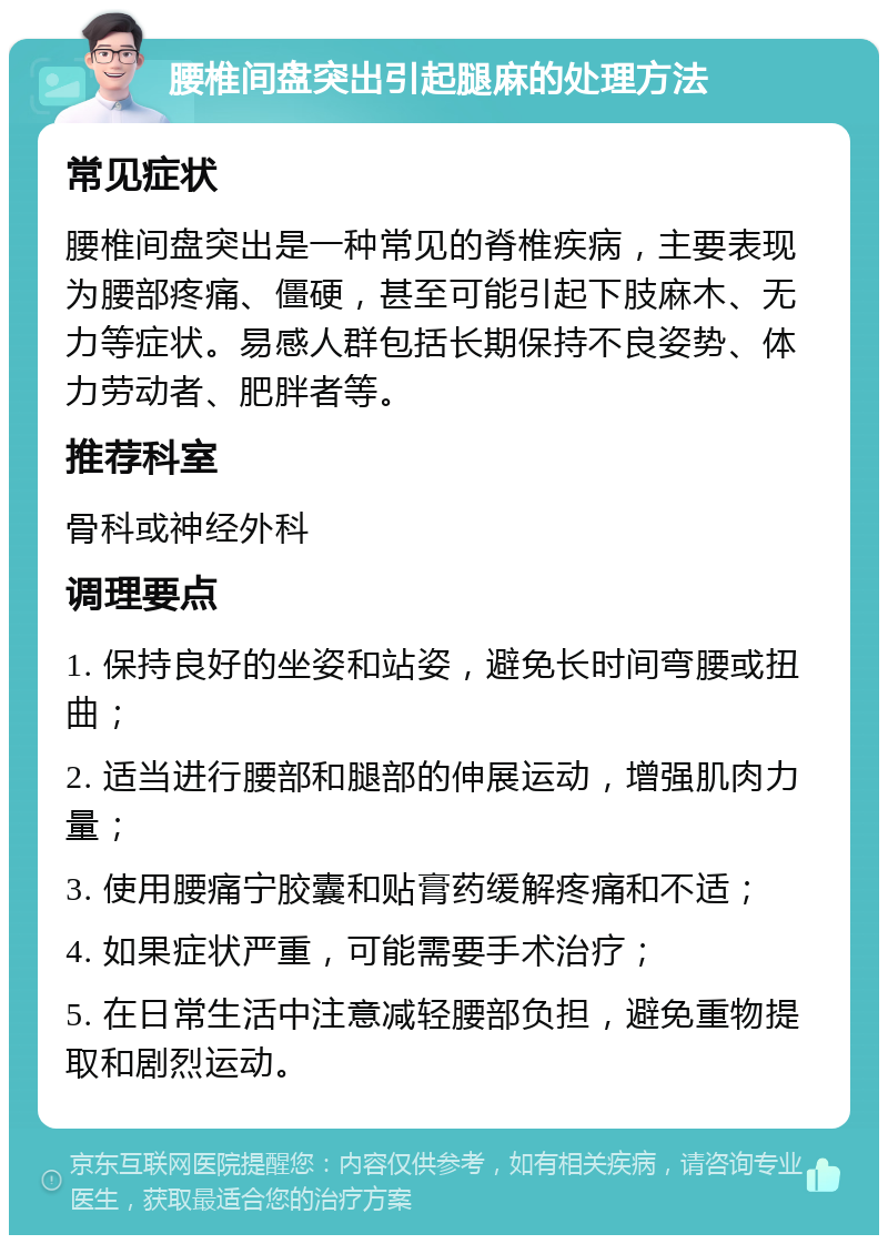 腰椎间盘突出引起腿麻的处理方法 常见症状 腰椎间盘突出是一种常见的脊椎疾病，主要表现为腰部疼痛、僵硬，甚至可能引起下肢麻木、无力等症状。易感人群包括长期保持不良姿势、体力劳动者、肥胖者等。 推荐科室 骨科或神经外科 调理要点 1. 保持良好的坐姿和站姿，避免长时间弯腰或扭曲； 2. 适当进行腰部和腿部的伸展运动，增强肌肉力量； 3. 使用腰痛宁胶囊和贴膏药缓解疼痛和不适； 4. 如果症状严重，可能需要手术治疗； 5. 在日常生活中注意减轻腰部负担，避免重物提取和剧烈运动。