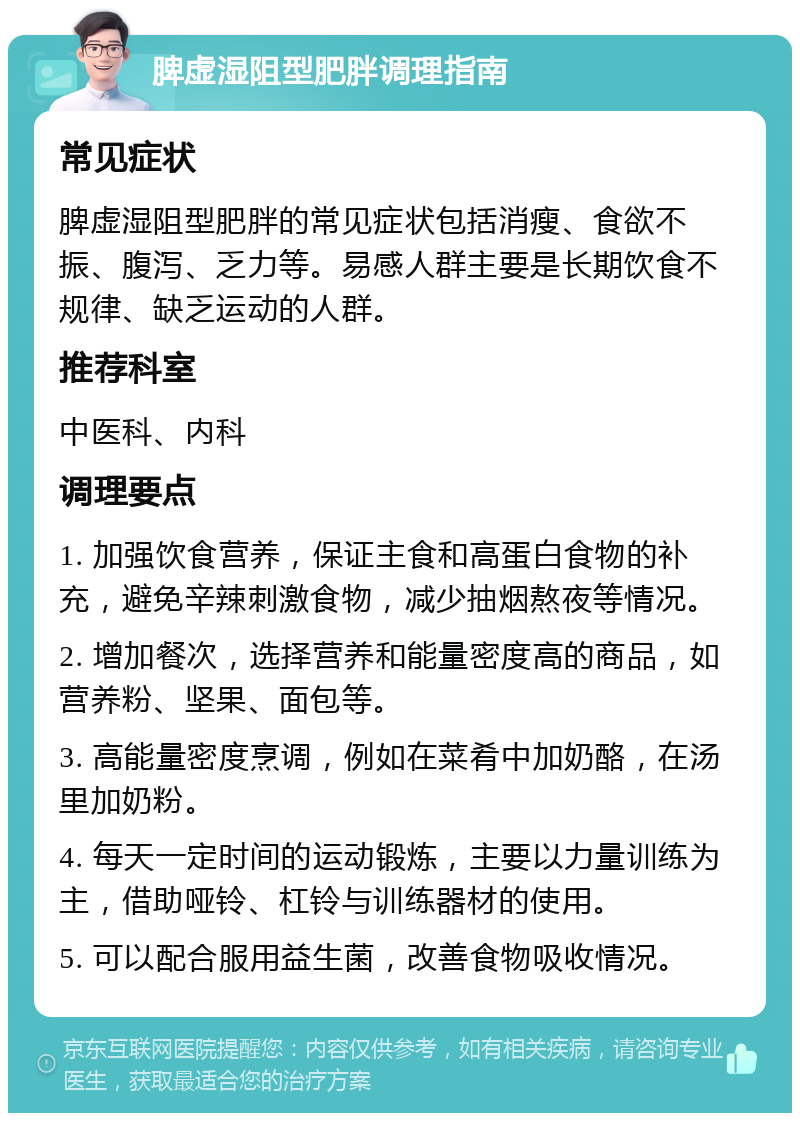 脾虚湿阻型肥胖调理指南 常见症状 脾虚湿阻型肥胖的常见症状包括消瘦、食欲不振、腹泻、乏力等。易感人群主要是长期饮食不规律、缺乏运动的人群。 推荐科室 中医科、内科 调理要点 1. 加强饮食营养，保证主食和高蛋白食物的补充，避免辛辣刺激食物，减少抽烟熬夜等情况。 2. 增加餐次，选择营养和能量密度高的商品，如营养粉、坚果、面包等。 3. 高能量密度烹调，例如在菜肴中加奶酪，在汤里加奶粉。 4. 每天一定时间的运动锻炼，主要以力量训练为主，借助哑铃、杠铃与训练器材的使用。 5. 可以配合服用益生菌，改善食物吸收情况。