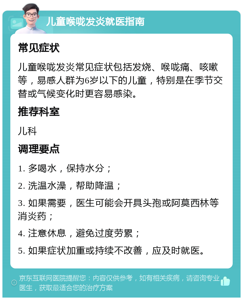 儿童喉咙发炎就医指南 常见症状 儿童喉咙发炎常见症状包括发烧、喉咙痛、咳嗽等，易感人群为6岁以下的儿童，特别是在季节交替或气候变化时更容易感染。 推荐科室 儿科 调理要点 1. 多喝水，保持水分； 2. 洗温水澡，帮助降温； 3. 如果需要，医生可能会开具头孢或阿莫西林等消炎药； 4. 注意休息，避免过度劳累； 5. 如果症状加重或持续不改善，应及时就医。