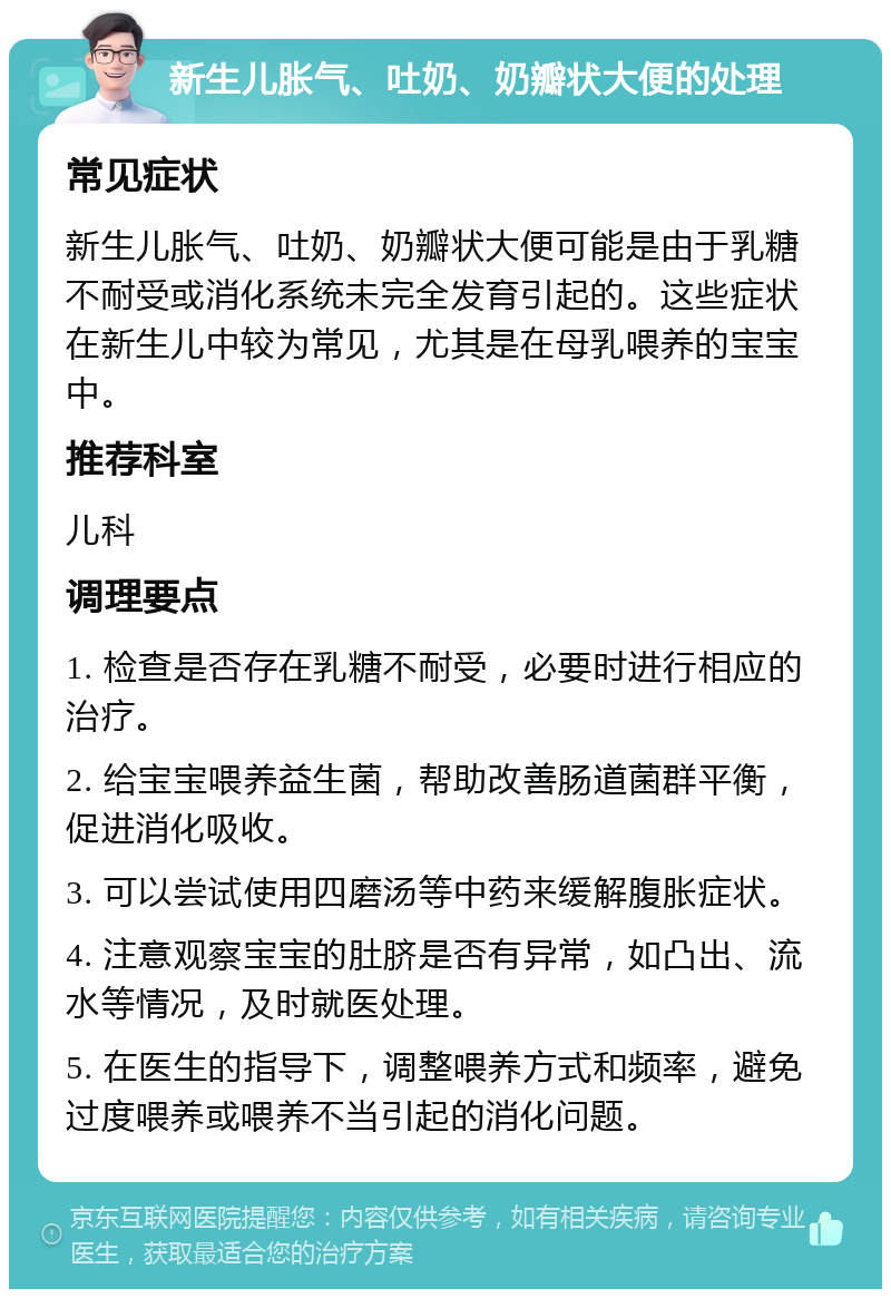 新生儿胀气、吐奶、奶瓣状大便的处理 常见症状 新生儿胀气、吐奶、奶瓣状大便可能是由于乳糖不耐受或消化系统未完全发育引起的。这些症状在新生儿中较为常见，尤其是在母乳喂养的宝宝中。 推荐科室 儿科 调理要点 1. 检查是否存在乳糖不耐受，必要时进行相应的治疗。 2. 给宝宝喂养益生菌，帮助改善肠道菌群平衡，促进消化吸收。 3. 可以尝试使用四磨汤等中药来缓解腹胀症状。 4. 注意观察宝宝的肚脐是否有异常，如凸出、流水等情况，及时就医处理。 5. 在医生的指导下，调整喂养方式和频率，避免过度喂养或喂养不当引起的消化问题。