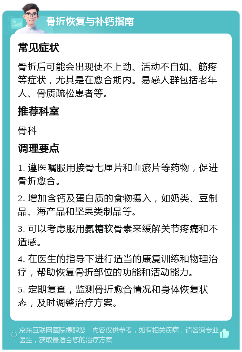 骨折恢复与补钙指南 常见症状 骨折后可能会出现使不上劲、活动不自如、筋疼等症状，尤其是在愈合期内。易感人群包括老年人、骨质疏松患者等。 推荐科室 骨科 调理要点 1. 遵医嘱服用接骨七厘片和血瘀片等药物，促进骨折愈合。 2. 增加含钙及蛋白质的食物摄入，如奶类、豆制品、海产品和坚果类制品等。 3. 可以考虑服用氨糖软骨素来缓解关节疼痛和不适感。 4. 在医生的指导下进行适当的康复训练和物理治疗，帮助恢复骨折部位的功能和活动能力。 5. 定期复查，监测骨折愈合情况和身体恢复状态，及时调整治疗方案。