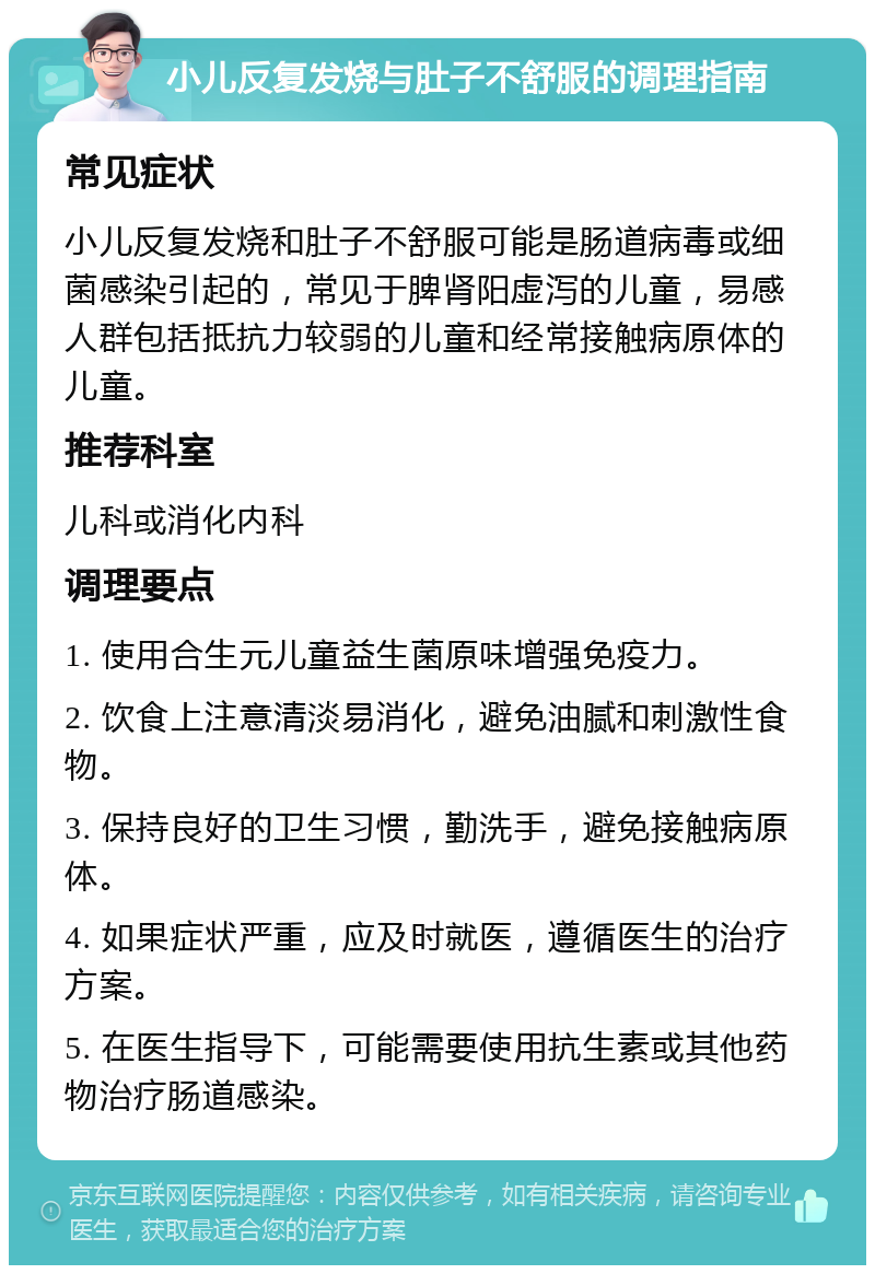 小儿反复发烧与肚子不舒服的调理指南 常见症状 小儿反复发烧和肚子不舒服可能是肠道病毒或细菌感染引起的，常见于脾肾阳虚泻的儿童，易感人群包括抵抗力较弱的儿童和经常接触病原体的儿童。 推荐科室 儿科或消化内科 调理要点 1. 使用合生元儿童益生菌原味增强免疫力。 2. 饮食上注意清淡易消化，避免油腻和刺激性食物。 3. 保持良好的卫生习惯，勤洗手，避免接触病原体。 4. 如果症状严重，应及时就医，遵循医生的治疗方案。 5. 在医生指导下，可能需要使用抗生素或其他药物治疗肠道感染。