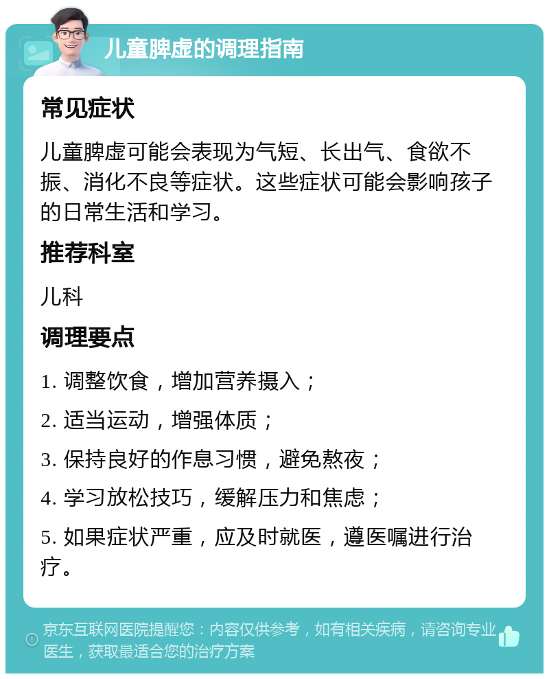 儿童脾虚的调理指南 常见症状 儿童脾虚可能会表现为气短、长出气、食欲不振、消化不良等症状。这些症状可能会影响孩子的日常生活和学习。 推荐科室 儿科 调理要点 1. 调整饮食，增加营养摄入； 2. 适当运动，增强体质； 3. 保持良好的作息习惯，避免熬夜； 4. 学习放松技巧，缓解压力和焦虑； 5. 如果症状严重，应及时就医，遵医嘱进行治疗。