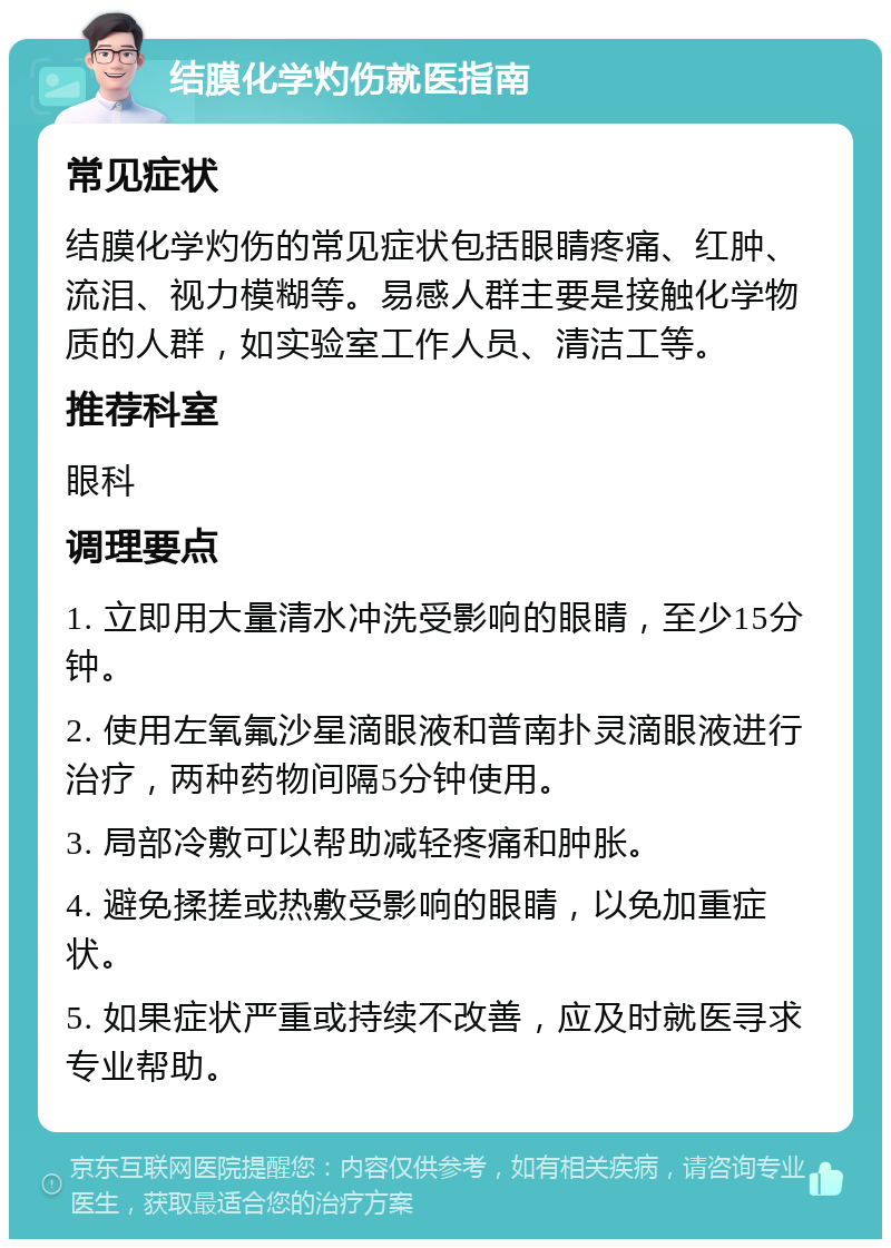 结膜化学灼伤就医指南 常见症状 结膜化学灼伤的常见症状包括眼睛疼痛、红肿、流泪、视力模糊等。易感人群主要是接触化学物质的人群，如实验室工作人员、清洁工等。 推荐科室 眼科 调理要点 1. 立即用大量清水冲洗受影响的眼睛，至少15分钟。 2. 使用左氧氟沙星滴眼液和普南扑灵滴眼液进行治疗，两种药物间隔5分钟使用。 3. 局部冷敷可以帮助减轻疼痛和肿胀。 4. 避免揉搓或热敷受影响的眼睛，以免加重症状。 5. 如果症状严重或持续不改善，应及时就医寻求专业帮助。