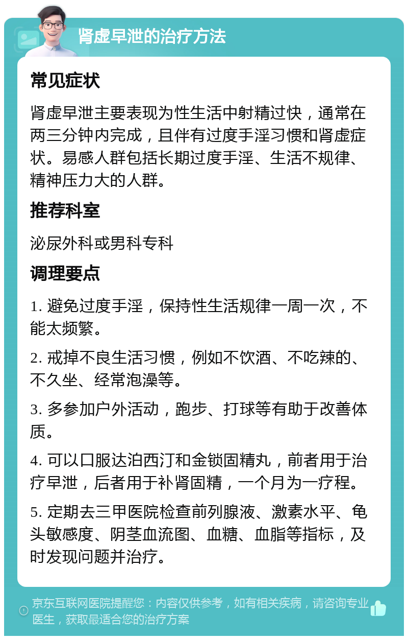 肾虚早泄的治疗方法 常见症状 肾虚早泄主要表现为性生活中射精过快，通常在两三分钟内完成，且伴有过度手淫习惯和肾虚症状。易感人群包括长期过度手淫、生活不规律、精神压力大的人群。 推荐科室 泌尿外科或男科专科 调理要点 1. 避免过度手淫，保持性生活规律一周一次，不能太频繁。 2. 戒掉不良生活习惯，例如不饮酒、不吃辣的、不久坐、经常泡澡等。 3. 多参加户外活动，跑步、打球等有助于改善体质。 4. 可以口服达泊西汀和金锁固精丸，前者用于治疗早泄，后者用于补肾固精，一个月为一疗程。 5. 定期去三甲医院检查前列腺液、激素水平、龟头敏感度、阴茎血流图、血糖、血脂等指标，及时发现问题并治疗。