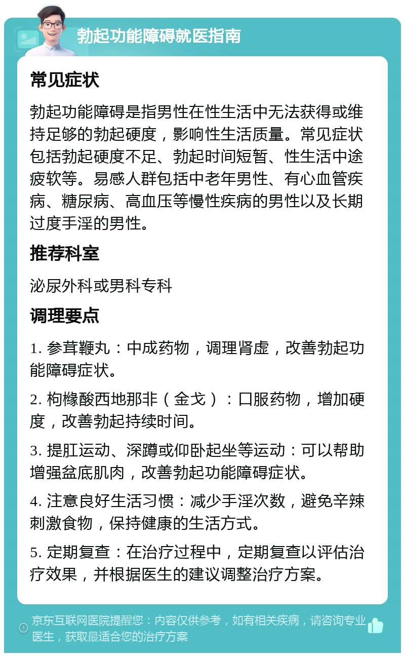 勃起功能障碍就医指南 常见症状 勃起功能障碍是指男性在性生活中无法获得或维持足够的勃起硬度，影响性生活质量。常见症状包括勃起硬度不足、勃起时间短暂、性生活中途疲软等。易感人群包括中老年男性、有心血管疾病、糖尿病、高血压等慢性疾病的男性以及长期过度手淫的男性。 推荐科室 泌尿外科或男科专科 调理要点 1. 参茸鞭丸：中成药物，调理肾虚，改善勃起功能障碍症状。 2. 枸橼酸西地那非（金戈）：口服药物，增加硬度，改善勃起持续时间。 3. 提肛运动、深蹲或仰卧起坐等运动：可以帮助增强盆底肌肉，改善勃起功能障碍症状。 4. 注意良好生活习惯：减少手淫次数，避免辛辣刺激食物，保持健康的生活方式。 5. 定期复查：在治疗过程中，定期复查以评估治疗效果，并根据医生的建议调整治疗方案。