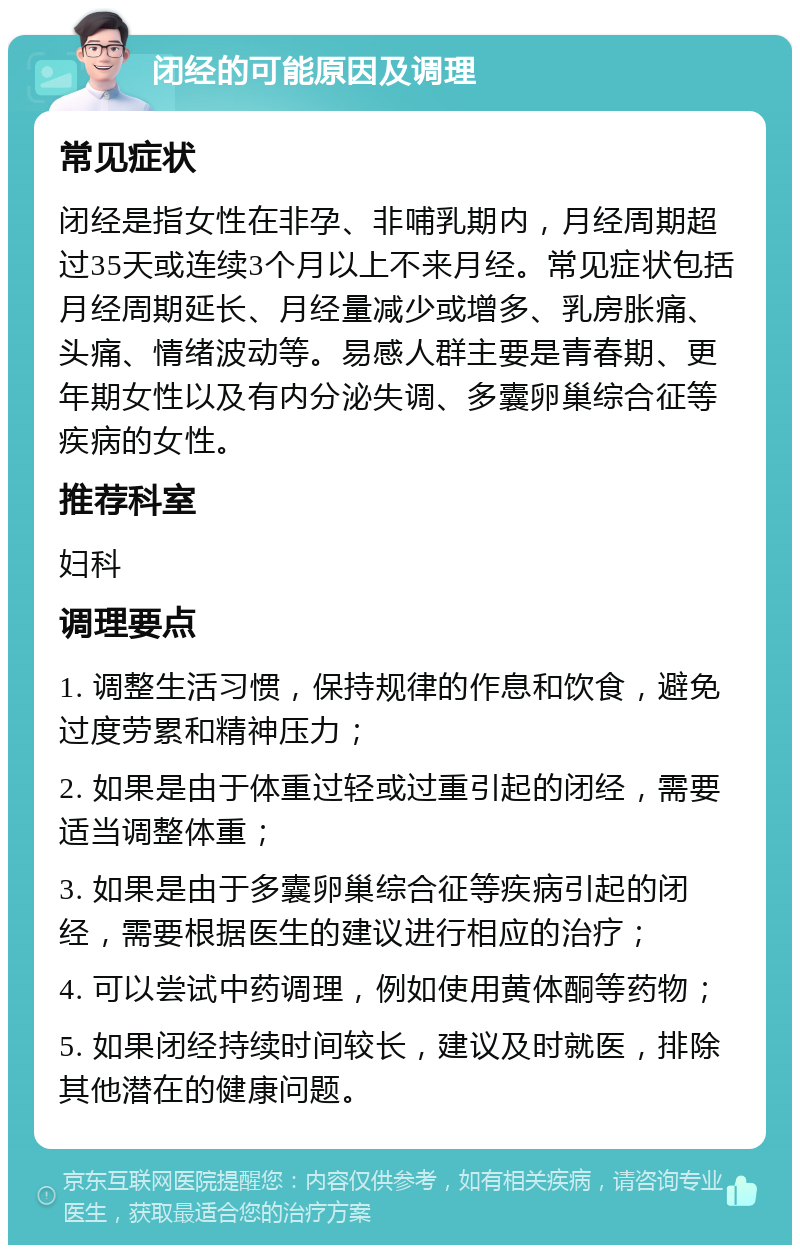 闭经的可能原因及调理 常见症状 闭经是指女性在非孕、非哺乳期内，月经周期超过35天或连续3个月以上不来月经。常见症状包括月经周期延长、月经量减少或增多、乳房胀痛、头痛、情绪波动等。易感人群主要是青春期、更年期女性以及有内分泌失调、多囊卵巢综合征等疾病的女性。 推荐科室 妇科 调理要点 1. 调整生活习惯，保持规律的作息和饮食，避免过度劳累和精神压力； 2. 如果是由于体重过轻或过重引起的闭经，需要适当调整体重； 3. 如果是由于多囊卵巢综合征等疾病引起的闭经，需要根据医生的建议进行相应的治疗； 4. 可以尝试中药调理，例如使用黄体酮等药物； 5. 如果闭经持续时间较长，建议及时就医，排除其他潜在的健康问题。