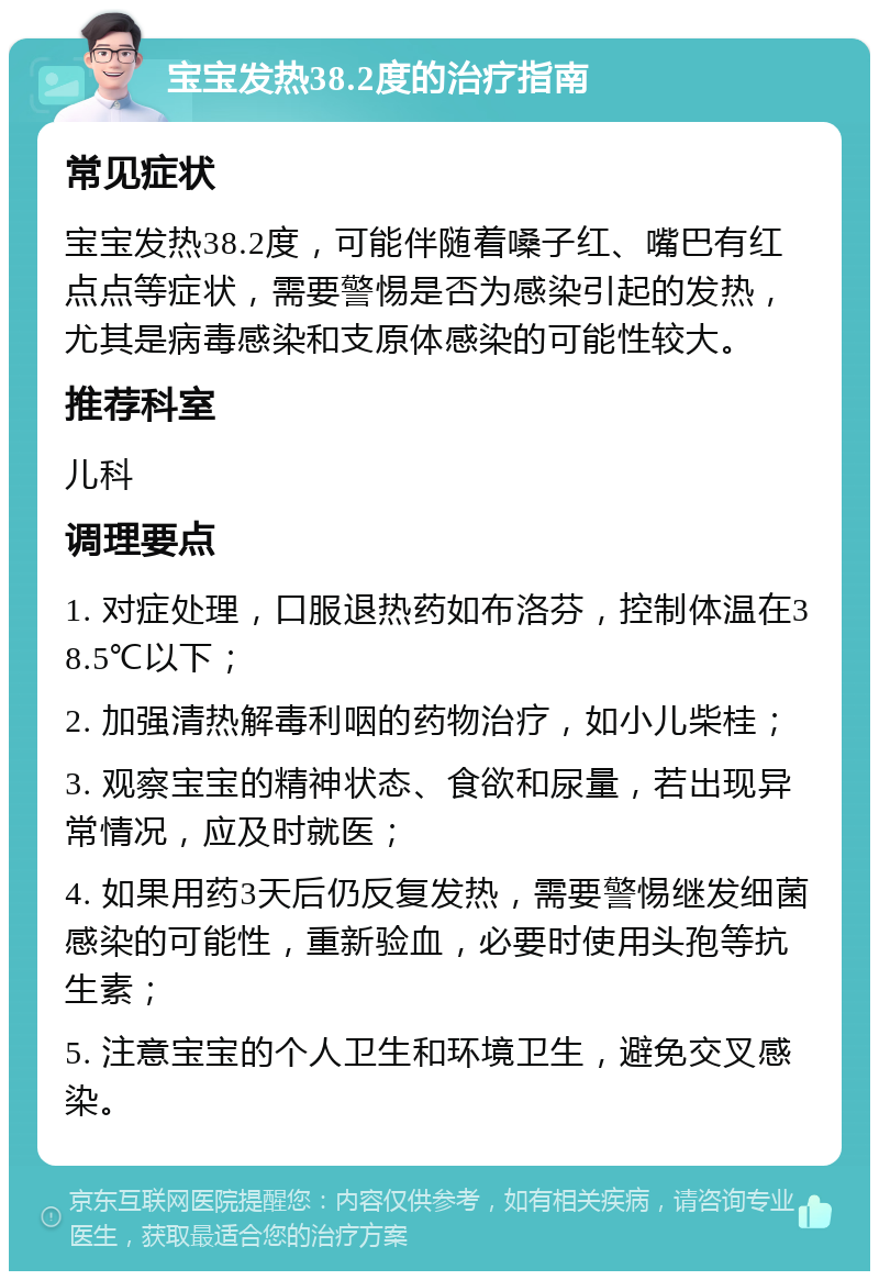 宝宝发热38.2度的治疗指南 常见症状 宝宝发热38.2度，可能伴随着嗓子红、嘴巴有红点点等症状，需要警惕是否为感染引起的发热，尤其是病毒感染和支原体感染的可能性较大。 推荐科室 儿科 调理要点 1. 对症处理，口服退热药如布洛芬，控制体温在38.5℃以下； 2. 加强清热解毒利咽的药物治疗，如小儿柴桂； 3. 观察宝宝的精神状态、食欲和尿量，若出现异常情况，应及时就医； 4. 如果用药3天后仍反复发热，需要警惕继发细菌感染的可能性，重新验血，必要时使用头孢等抗生素； 5. 注意宝宝的个人卫生和环境卫生，避免交叉感染。