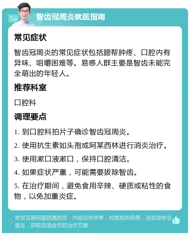 智齿冠周炎就医指南 常见症状 智齿冠周炎的常见症状包括腮帮肿疼、口腔内有异味、咀嚼困难等。易感人群主要是智齿未能完全萌出的年轻人。 推荐科室 口腔科 调理要点 1. 到口腔科拍片子确诊智齿冠周炎。 2. 使用抗生素如头孢或阿某西林进行消炎治疗。 3. 使用漱口液漱口，保持口腔清洁。 4. 如果症状严重，可能需要拔除智齿。 5. 在治疗期间，避免食用辛辣、硬质或粘性的食物，以免加重炎症。