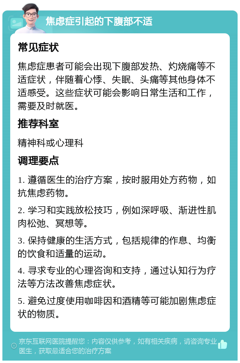 焦虑症引起的下腹部不适 常见症状 焦虑症患者可能会出现下腹部发热、灼烧痛等不适症状，伴随着心悸、失眠、头痛等其他身体不适感受。这些症状可能会影响日常生活和工作，需要及时就医。 推荐科室 精神科或心理科 调理要点 1. 遵循医生的治疗方案，按时服用处方药物，如抗焦虑药物。 2. 学习和实践放松技巧，例如深呼吸、渐进性肌肉松弛、冥想等。 3. 保持健康的生活方式，包括规律的作息、均衡的饮食和适量的运动。 4. 寻求专业的心理咨询和支持，通过认知行为疗法等方法改善焦虑症状。 5. 避免过度使用咖啡因和酒精等可能加剧焦虑症状的物质。