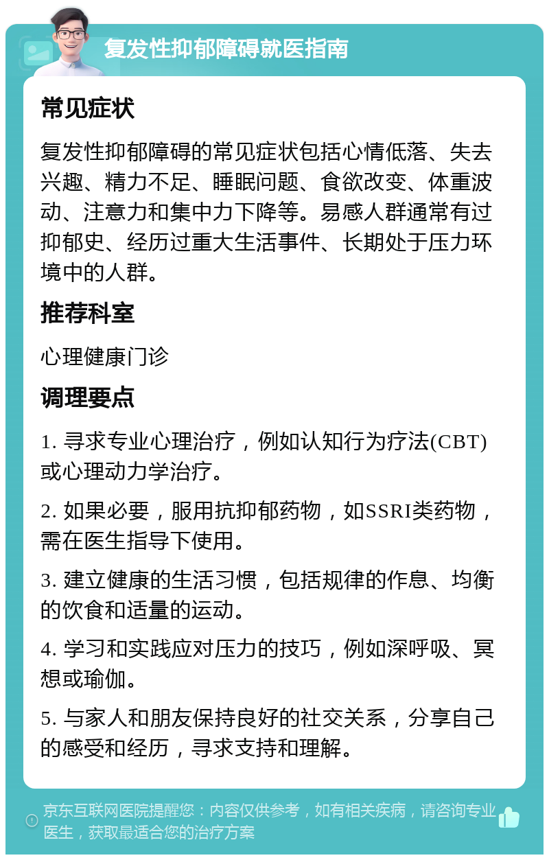 复发性抑郁障碍就医指南 常见症状 复发性抑郁障碍的常见症状包括心情低落、失去兴趣、精力不足、睡眠问题、食欲改变、体重波动、注意力和集中力下降等。易感人群通常有过抑郁史、经历过重大生活事件、长期处于压力环境中的人群。 推荐科室 心理健康门诊 调理要点 1. 寻求专业心理治疗，例如认知行为疗法(CBT)或心理动力学治疗。 2. 如果必要，服用抗抑郁药物，如SSRI类药物，需在医生指导下使用。 3. 建立健康的生活习惯，包括规律的作息、均衡的饮食和适量的运动。 4. 学习和实践应对压力的技巧，例如深呼吸、冥想或瑜伽。 5. 与家人和朋友保持良好的社交关系，分享自己的感受和经历，寻求支持和理解。