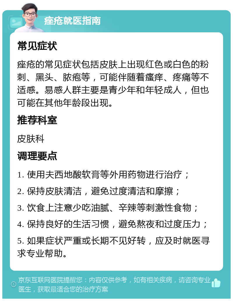 痤疮就医指南 常见症状 痤疮的常见症状包括皮肤上出现红色或白色的粉刺、黑头、脓疱等，可能伴随着瘙痒、疼痛等不适感。易感人群主要是青少年和年轻成人，但也可能在其他年龄段出现。 推荐科室 皮肤科 调理要点 1. 使用夫西地酸软膏等外用药物进行治疗； 2. 保持皮肤清洁，避免过度清洁和摩擦； 3. 饮食上注意少吃油腻、辛辣等刺激性食物； 4. 保持良好的生活习惯，避免熬夜和过度压力； 5. 如果症状严重或长期不见好转，应及时就医寻求专业帮助。