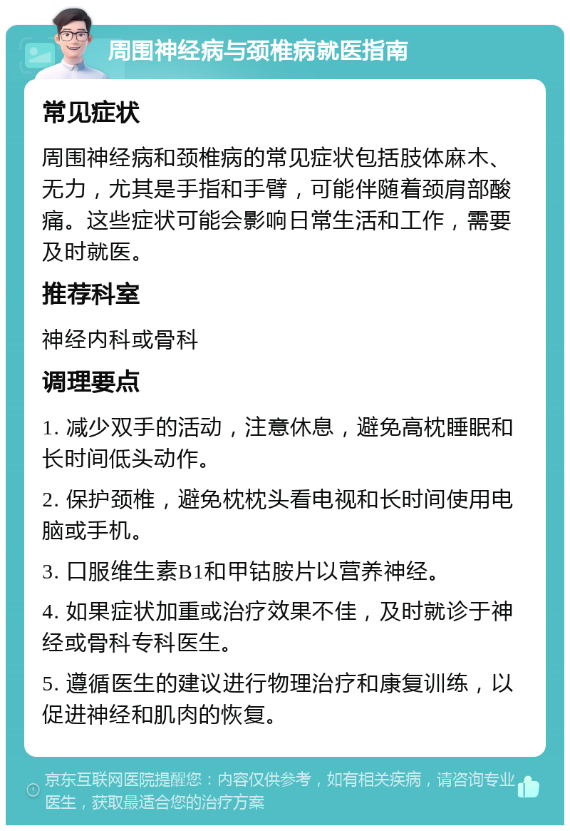 周围神经病与颈椎病就医指南 常见症状 周围神经病和颈椎病的常见症状包括肢体麻木、无力，尤其是手指和手臂，可能伴随着颈肩部酸痛。这些症状可能会影响日常生活和工作，需要及时就医。 推荐科室 神经内科或骨科 调理要点 1. 减少双手的活动，注意休息，避免高枕睡眠和长时间低头动作。 2. 保护颈椎，避免枕枕头看电视和长时间使用电脑或手机。 3. 口服维生素B1和甲钴胺片以营养神经。 4. 如果症状加重或治疗效果不佳，及时就诊于神经或骨科专科医生。 5. 遵循医生的建议进行物理治疗和康复训练，以促进神经和肌肉的恢复。