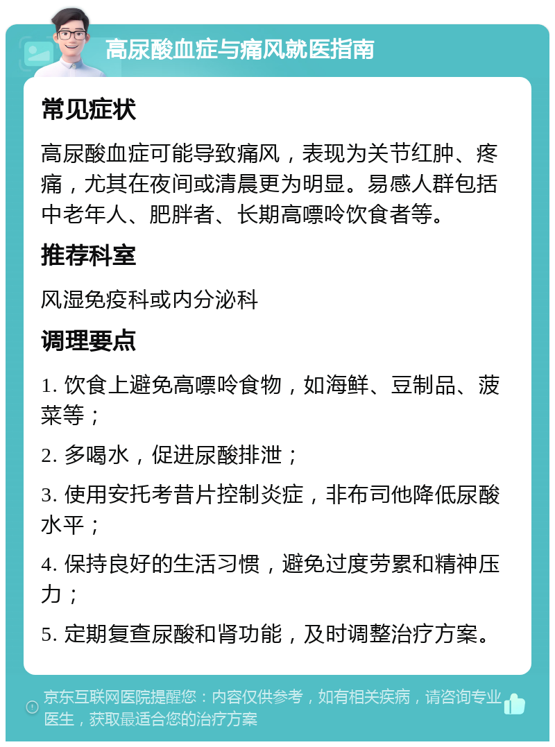 高尿酸血症与痛风就医指南 常见症状 高尿酸血症可能导致痛风，表现为关节红肿、疼痛，尤其在夜间或清晨更为明显。易感人群包括中老年人、肥胖者、长期高嘌呤饮食者等。 推荐科室 风湿免疫科或内分泌科 调理要点 1. 饮食上避免高嘌呤食物，如海鲜、豆制品、菠菜等； 2. 多喝水，促进尿酸排泄； 3. 使用安托考昔片控制炎症，非布司他降低尿酸水平； 4. 保持良好的生活习惯，避免过度劳累和精神压力； 5. 定期复查尿酸和肾功能，及时调整治疗方案。